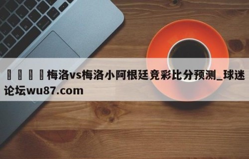 🍢梅洛vs梅洛小阿根廷竞彩比分预测_球迷论坛wu87.com