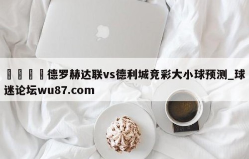 🍢德罗赫达联vs德利城竞彩大小球预测_球迷论坛wu87.com