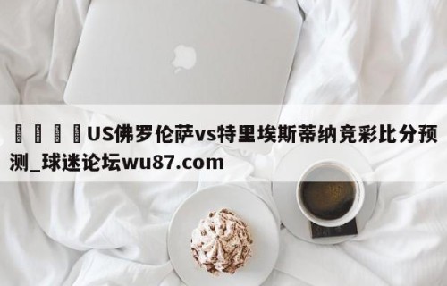 🍢US佛罗伦萨vs特里埃斯蒂纳竞彩比分预测_球迷论坛wu87.com