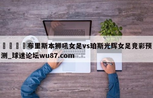 🍢布里斯本狮吼女足vs珀斯光辉女足竞彩预测_球迷论坛wu87.com