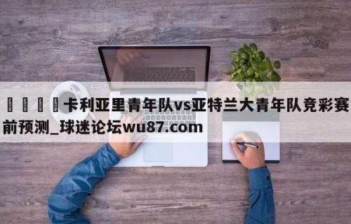🍢卡利亚里青年队vs亚特兰大青年队竞彩赛前预测_球迷论坛wu87.com