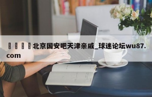 🍢北京国安吧天津亲戚_球迷论坛wu87.com
