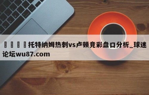 🍢托特纳姆热刺vs卢顿竞彩盘口分析_球迷论坛wu87.com