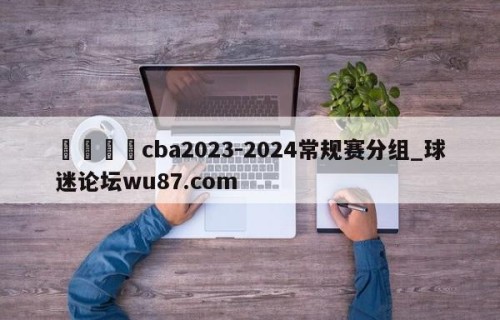 🍢cba2023-2024常规赛分组_球迷论坛wu87.com