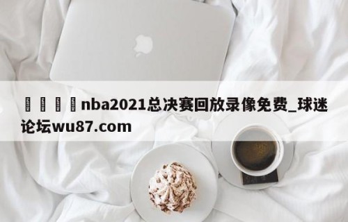 🍢nba2021总决赛回放录像免费_球迷论坛wu87.com