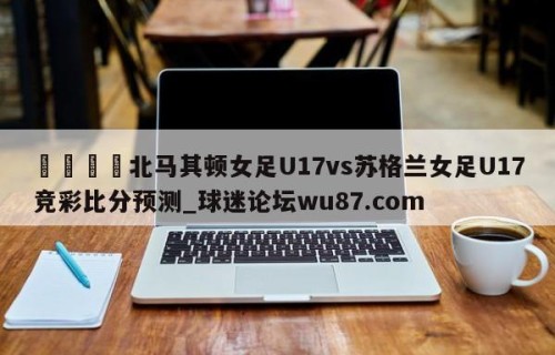 🍢北马其顿女足U17vs苏格兰女足U17竞彩比分预测_球迷论坛wu87.com