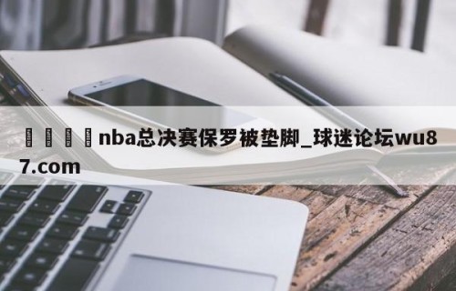 🍢nba总决赛保罗被垫脚_球迷论坛wu87.com