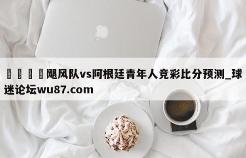 🍢飓风队vs阿根廷青年人竞彩比分预测_球迷论坛wu87.com
