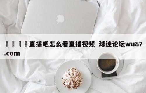 🍢直播吧怎么看直播视频_球迷论坛wu87.com