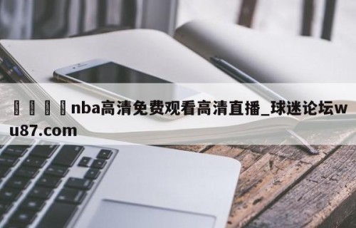 🍢nba高清免费观看高清直播_球迷论坛wu87.com
