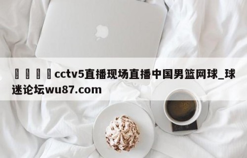 🍢cctv5直播现场直播中国男篮网球_球迷论坛wu87.com