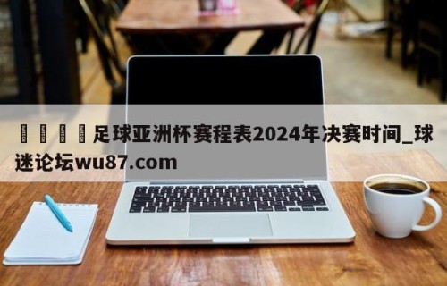 🍢足球亚洲杯赛程表2024年决赛时间_球迷论坛wu87.com