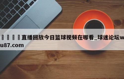 🍢直播回放今日篮球视频在哪看_球迷论坛wu87.com