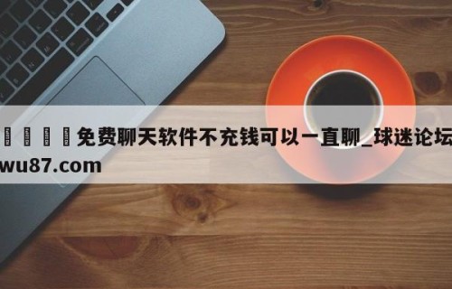 🍢免费聊天软件不充钱可以一直聊_球迷论坛wu87.com