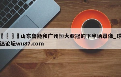 🍢山东鲁能和广州恒大亚冠的下半场录像_球迷论坛wu87.com
