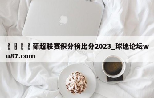 🍢葡超联赛积分榜比分2023_球迷论坛wu87.com