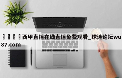 🍢西甲直播在线直播免费观看_球迷论坛wu87.com