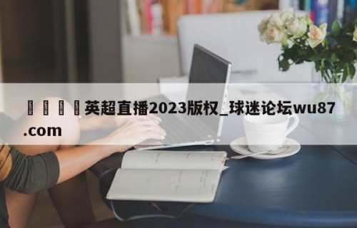 🍢英超直播2023版权_球迷论坛wu87.com