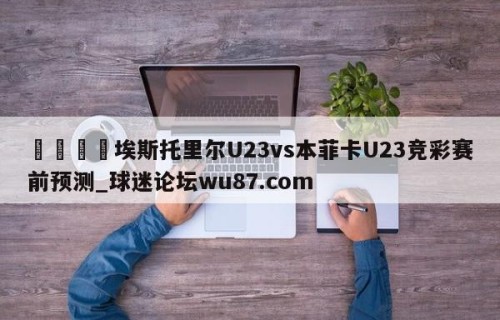 🍢埃斯托里尔U23vs本菲卡U23竞彩赛前预测_球迷论坛wu87.com