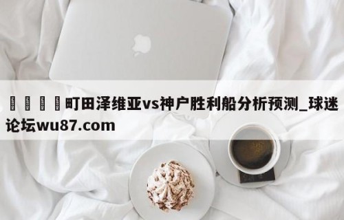 🍢町田泽维亚vs神户胜利船分析预测_球迷论坛wu87.com