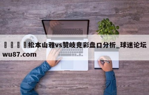 🍢松本山雅vs赞岐竞彩盘口分析_球迷论坛wu87.com