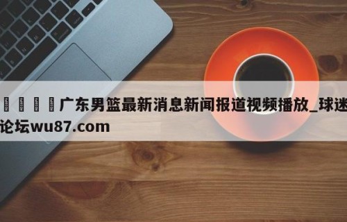 🍢广东男篮最新消息新闻报道视频播放_球迷论坛wu87.com