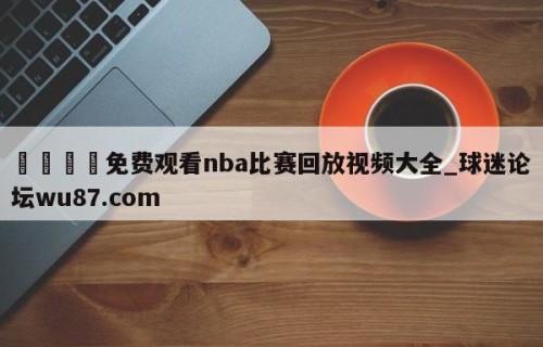 🍢免费观看nba比赛回放视频大全_球迷论坛wu87.com