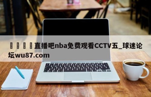 🍢直播吧nba免费观看CCTV五_球迷论坛wu87.com