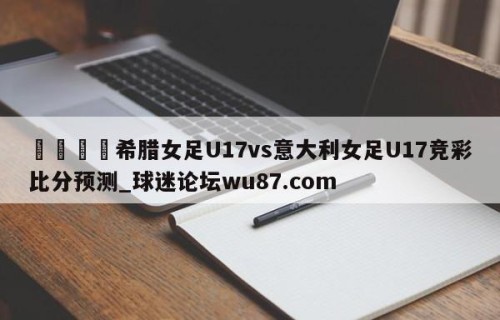 🍢希腊女足U17vs意大利女足U17竞彩比分预测_球迷论坛wu87.com