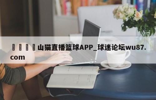 🍢山猫直播篮球APP_球迷论坛wu87.com