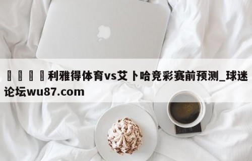 🍢利雅得体育vs艾卜哈竞彩赛前预测_球迷论坛wu87.com