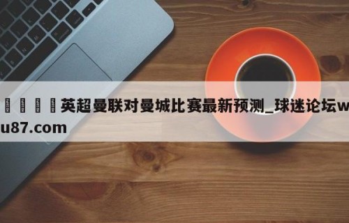 🍢英超曼联对曼城比赛最新预测_球迷论坛wu87.com