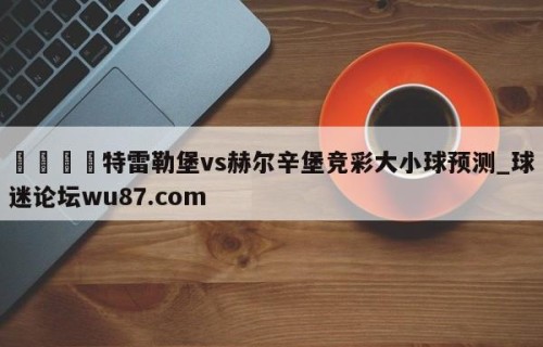 🍢特雷勒堡vs赫尔辛堡竞彩大小球预测_球迷论坛wu87.com