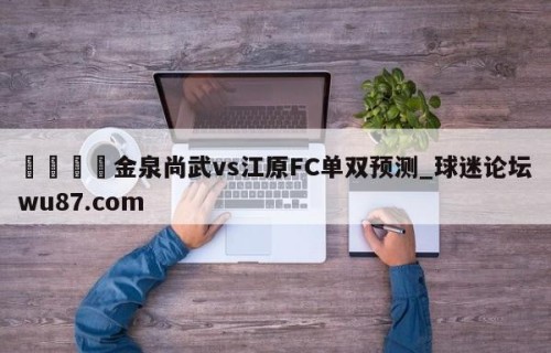 🍢金泉尚武vs江原FC单双预测_球迷论坛wu87.com