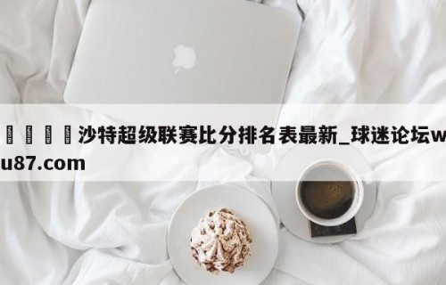 🍢沙特超级联赛比分排名表最新_球迷论坛wu87.com