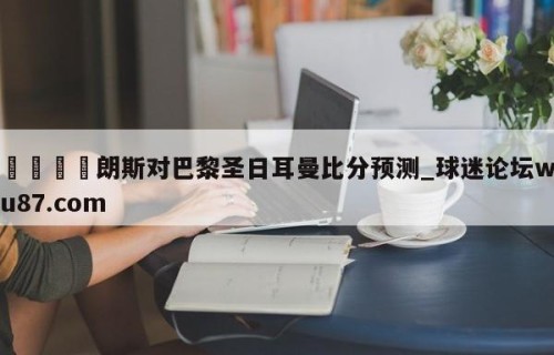 🍢朗斯对巴黎圣日耳曼比分预测_球迷论坛wu87.com
