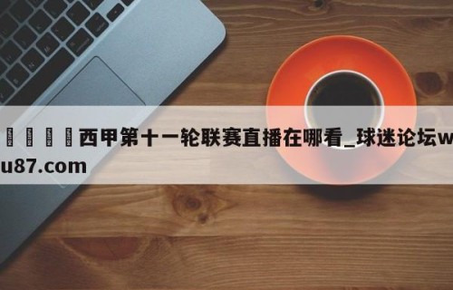 🍢西甲第十一轮联赛直播在哪看_球迷论坛wu87.com
