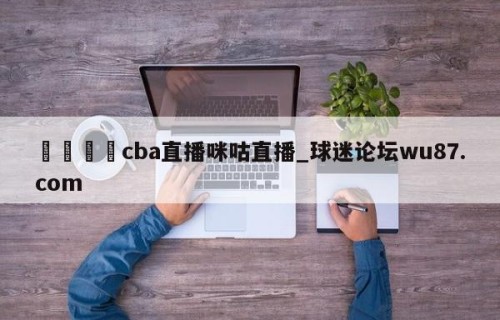 🍢cba直播咪咕直播_球迷论坛wu87.com