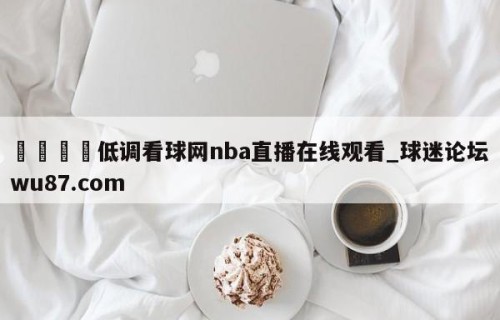 🍢低调看球网nba直播在线观看_球迷论坛wu87.com