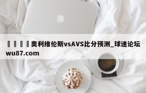 🍢奥利维伦斯vsAVS比分预测_球迷论坛wu87.com