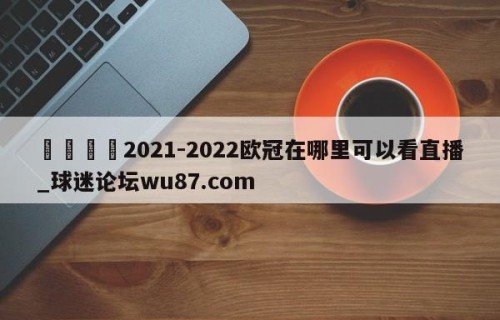 🍢2021-2022欧冠在哪里可以看直播_球迷论坛wu87.com