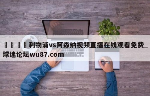 🍢利物浦vs阿森纳视频直播在线观看免费_球迷论坛wu87.com