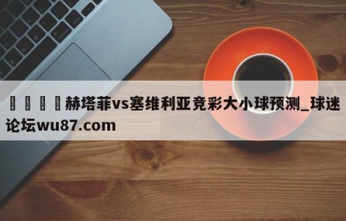 🍢赫塔菲vs塞维利亚竞彩大小球预测_球迷论坛wu87.com