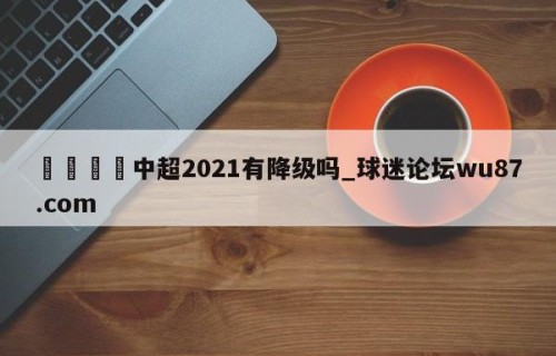 🍢中超2021有降级吗_球迷论坛wu87.com