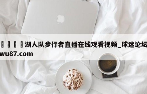🍢湖人队步行者直播在线观看视频_球迷论坛wu87.com