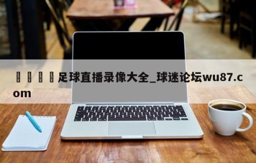🍢足球直播录像大全_球迷论坛wu87.com