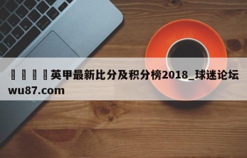🍢英甲最新比分及积分榜2018_球迷论坛wu87.com