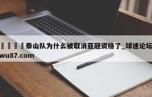 🍢泰山队为什么被取消亚冠资格了_球迷论坛wu87.com