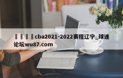 🍢cba2021-2022赛程辽宁_球迷论坛wu87.com