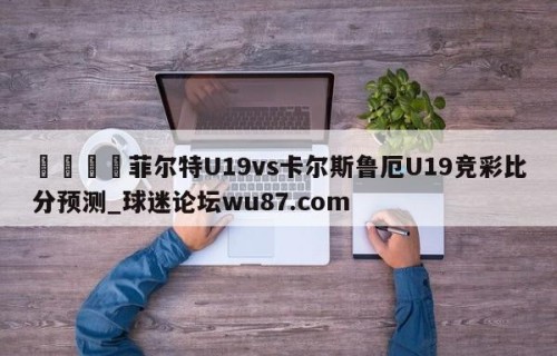 🍢菲尔特U19vs卡尔斯鲁厄U19竞彩比分预测_球迷论坛wu87.com